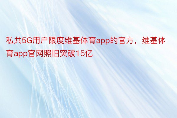 私共5G用户限度维基体育app的官方，维基体育app官网照旧突破15亿