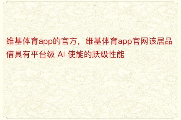 维基体育app的官方，维基体育app官网该居品借具有平台级 AI 使能的跃级性能