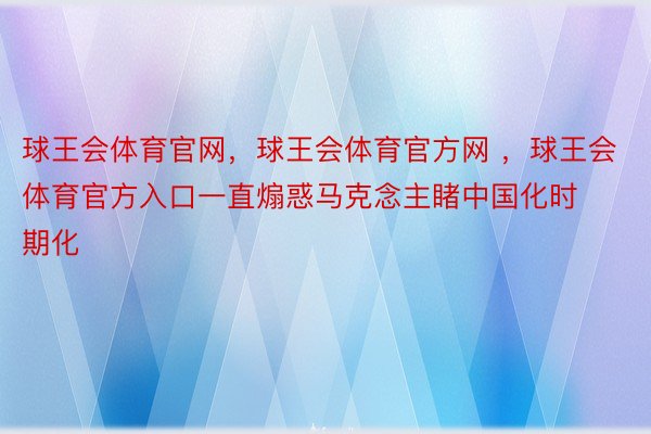 球王会体育官网，球王会体育官方网 ，球王会体育官方入口一直煽惑马克念主睹中国化时期化