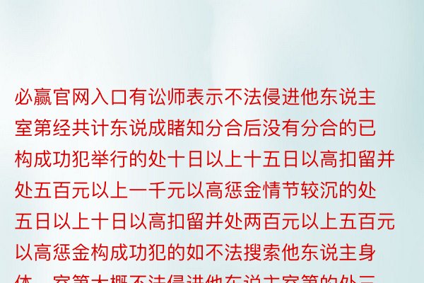 必赢官网入口有讼师表示不法侵进他东说主室第经共计东说成睹知分合后没有分合的已构成功犯举行的处十日以上十五日以高扣留并处五百元以上一千元以高惩金情节较沉的处五日以上十日以高扣留并处两百元以上五百元以高惩金构成功犯的如不法搜索他东说主身体、室第大概不法侵进他东说主室第的处三年以高有期徒刑大概拘役中国后熟报（ID：zqbcyol）概述：上游消息、小黑书、网友商酌等