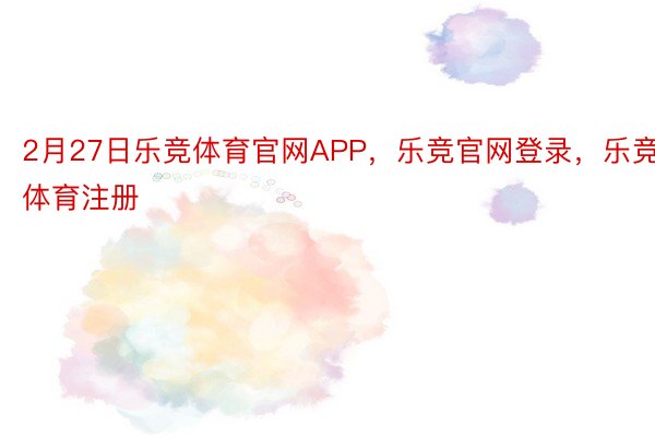 2月27日乐竞体育官网APP，乐竞官网登录，乐竞体育注册