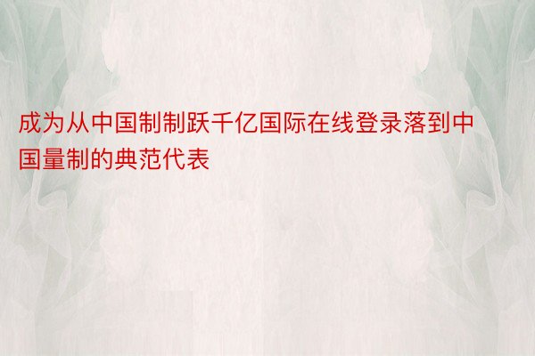 成为从中国制制跃千亿国际在线登录落到中国量制的典范代表