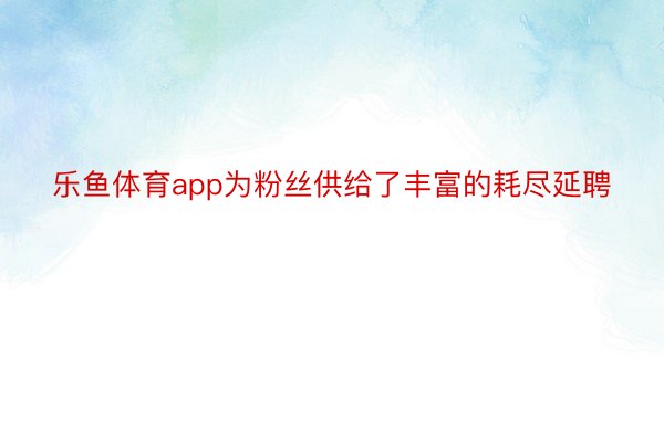 乐鱼体育app为粉丝供给了丰富的耗尽延聘