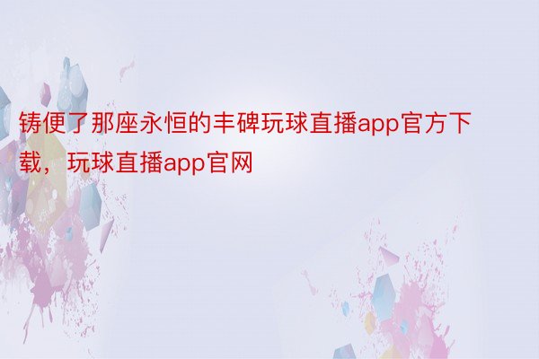 铸便了那座永恒的丰碑玩球直播app官方下载，玩球直播app官网