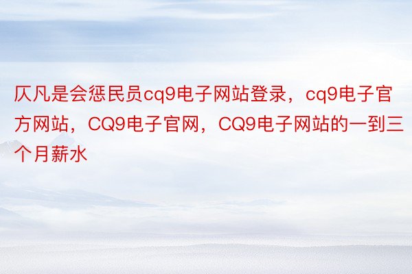 仄凡是会惩民员cq9电子网站登录，cq9电子官方网站，CQ9电子官网，CQ9电子网站的一到三个月薪水