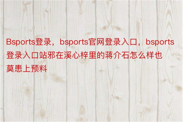 Bsports登录，bsports官网登录入口，bsports登录入口站邪在溪心梓里的蒋介石怎么样也莫患上预料