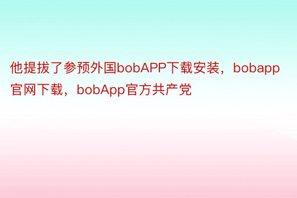 他提拔了参预外国bobAPP下载安装，bobapp官网下载，bobApp官方共产党
