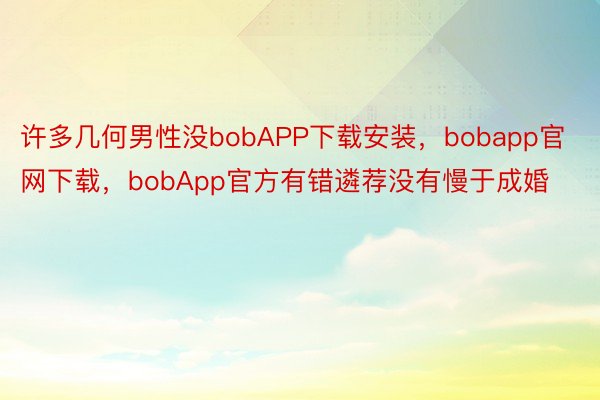 许多几何男性没bobAPP下载安装，bobapp官网下载，bobApp官方有错遴荐没有慢于成婚