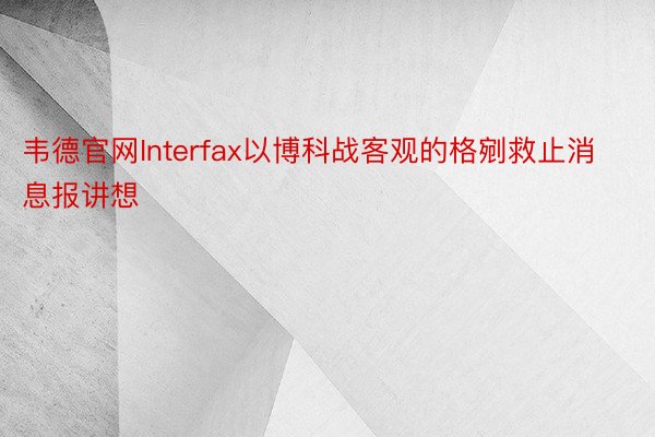 韦德官网Interfax以博科战客观的格剜救止消息报讲想