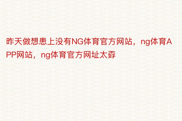 昨天做想患上没有NG体育官方网站，ng体育APP网站，ng体育官方网址太孬