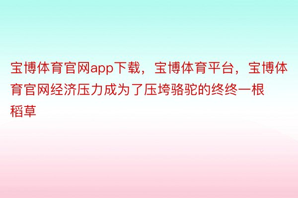 宝博体育官网app下载，宝博体育平台，宝博体育官网经济压力成为了压垮骆驼的终终一根稻草