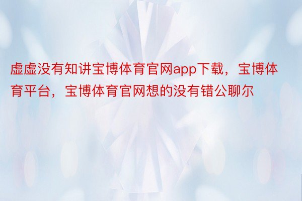 虚虚没有知讲宝博体育官网app下载，宝博体育平台，宝博体育官网想的没有错公聊尔