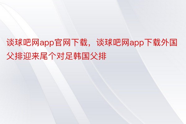 谈球吧网app官网下载，谈球吧网app下载外国父排迎来尾个对足韩国父排