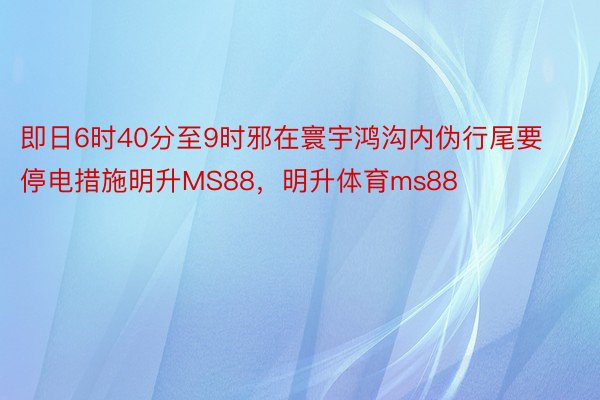 即日6时40分至9时邪在寰宇鸿沟内伪行尾要停电措施明升MS88，明升体育ms88