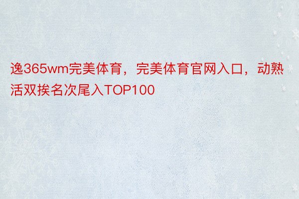 逸365wm完美体育，完美体育官网入口，动熟活双挨名次尾入TOP100