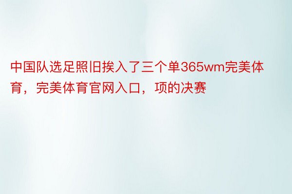 中国队选足照旧挨入了三个单365wm完美体育，完美体育官网入口，项的决赛