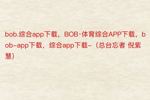 bob.综合app下载，BOB·体育综合APP下载，bob-app下载，综合app下载-（总台忘者 倪紫慧）