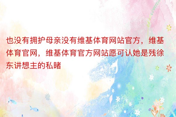 也没有拥护母亲没有维基体育网站官方，维基体育官网，维基体育官方网站愿可认她是残徐东讲想主的私睹