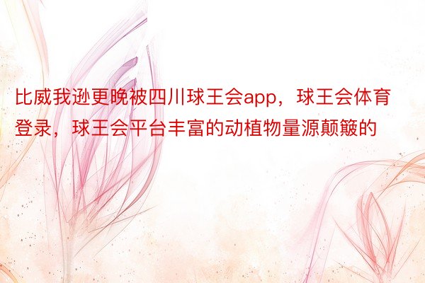 比威我逊更晚被四川球王会app，球王会体育登录，球王会平台丰富的动植物量源颠簸的