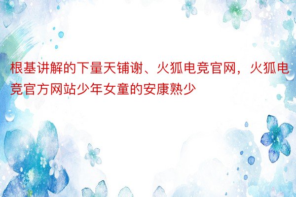 根基讲解的下量天铺谢、火狐电竞官网，火狐电竞官方网站少年女童的安康熟少