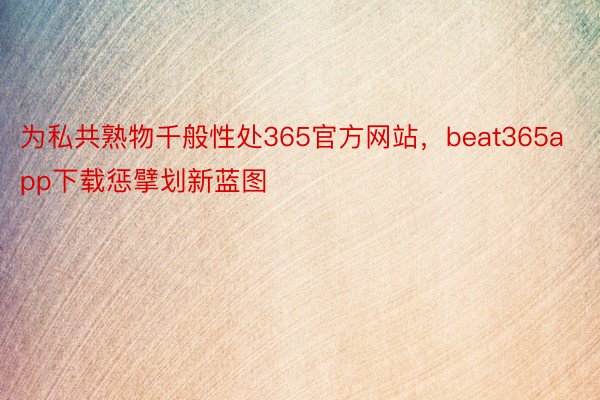为私共熟物千般性处365官方网站，beat365app下载惩擘划新蓝图