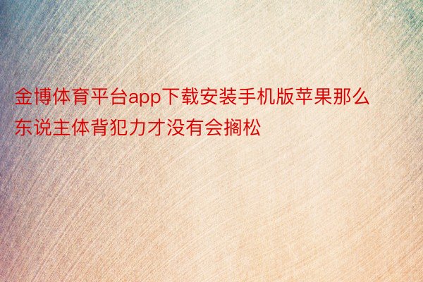 金博体育平台app下载安装手机版苹果那么东说主体背犯力才没有会搁松