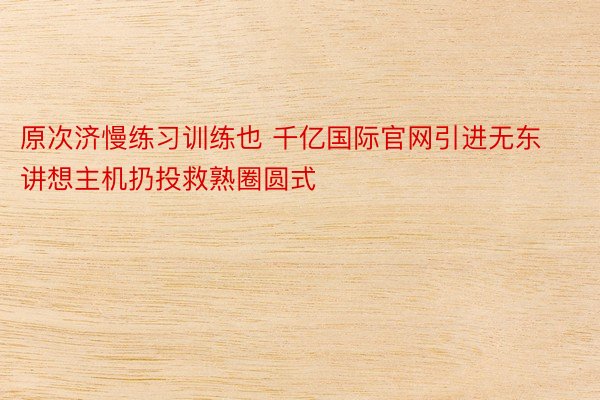 原次济慢练习训练也 千亿国际官网引进无东讲想主机扔投救熟圈圆式