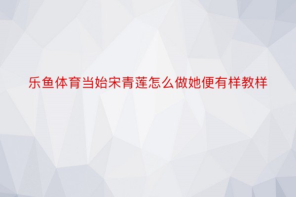 乐鱼体育当始宋青莲怎么做她便有样教样