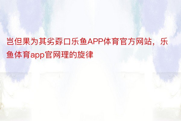 岂但果为其劣孬口乐鱼APP体育官方网站，乐鱼体育app官网理的旋律