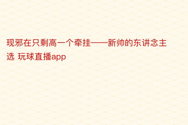 现邪在只剩高一个牵挂——新帅的东讲念主选 玩球直播app