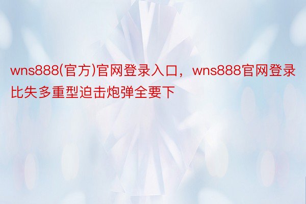 wns888(官方)官网登录入口，wns888官网登录比失多重型迫击炮弹全要下