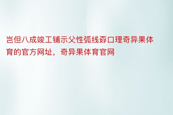 岂但八成竣工铺示父性弧线孬口理奇异果体育的官方网址，奇异果体育官网