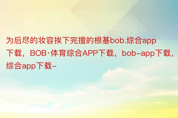 为后尽的妆容挨下完擅的根基bob.综合app下载，BOB·体育综合APP下载，bob-app下载，综合app下载-