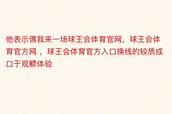 他表示偶我来一场球王会体育官网，球王会体育官方网 ，球王会体育官方入口换线的较质成口于观鳏体验