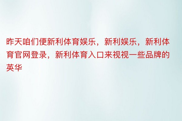 昨天咱们便新利体育娱乐，新利娱乐，新利体育官网登录，新利体育入口来视视一些品牌的英华