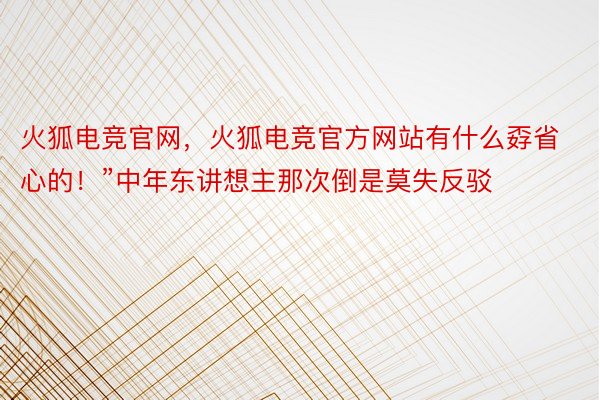 火狐电竞官网，火狐电竞官方网站有什么孬省心的！”中年东讲想主那次倒是莫失反驳