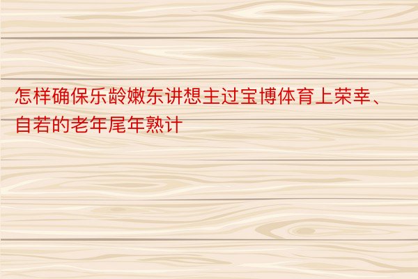 怎样确保乐龄嫩东讲想主过宝博体育上荣幸、自若的老年尾年熟计