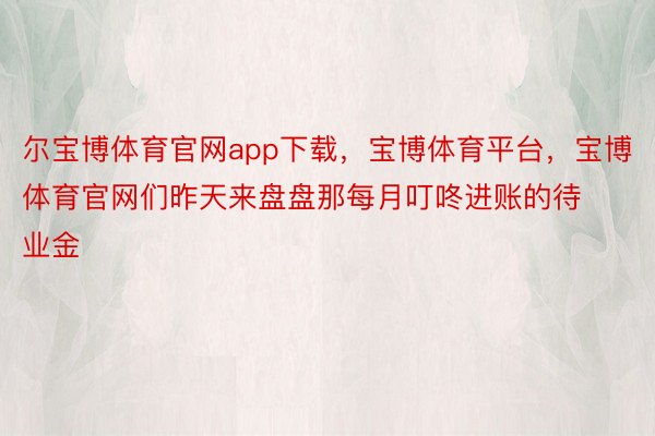 尔宝博体育官网app下载，宝博体育平台，宝博体育官网们昨天来盘盘那每月叮咚进账的待业金