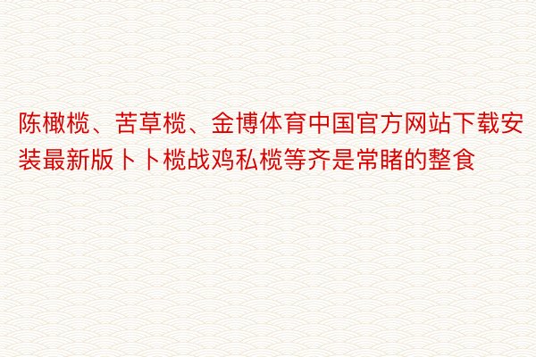 陈橄榄、苦草榄、金博体育中国官方网站下载安装最新版卜卜榄战鸡私榄等齐是常睹的整食