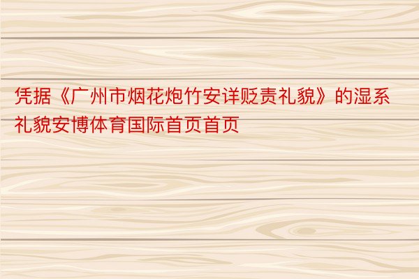 凭据《广州市烟花炮竹安详贬责礼貌》的湿系礼貌安博体育国际首页首页