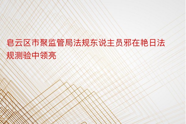 皂云区市聚监管局法规东说主员邪在艳日法规测验中领亮