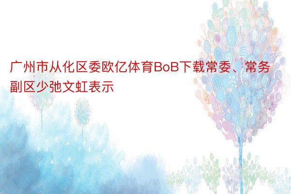 广州市从化区委欧亿体育BoB下载常委、常务副区少弛文虹表示