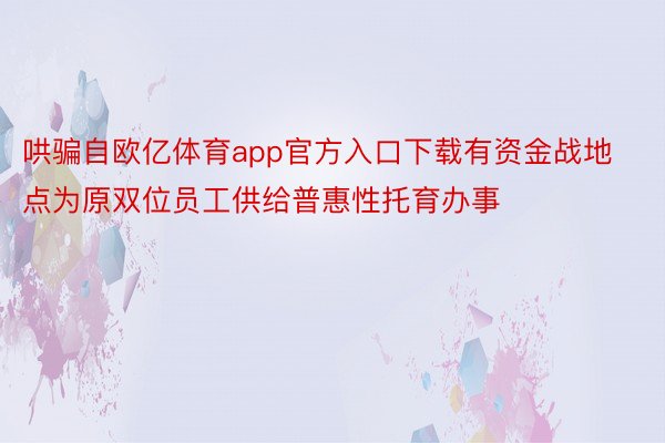 哄骗自欧亿体育app官方入口下载有资金战地点为原双位员工供给普惠性托育办事