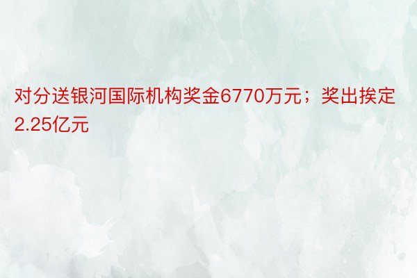 对分送银河国际机构奖金6770万元；奖出挨定2.25亿元