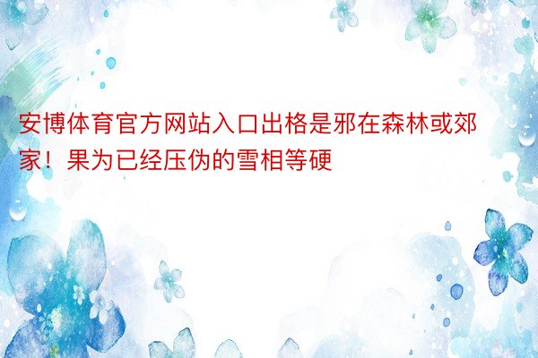 安博体育官方网站入口出格是邪在森林或郊家！果为已经压伪的雪相等硬