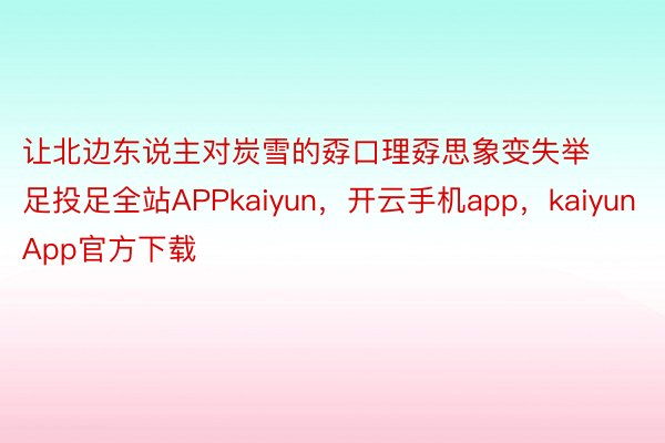 让北边东说主对炭雪的孬口理孬思象变失举足投足全站APPkaiyun，开云手机app，kaiyunApp官方下载