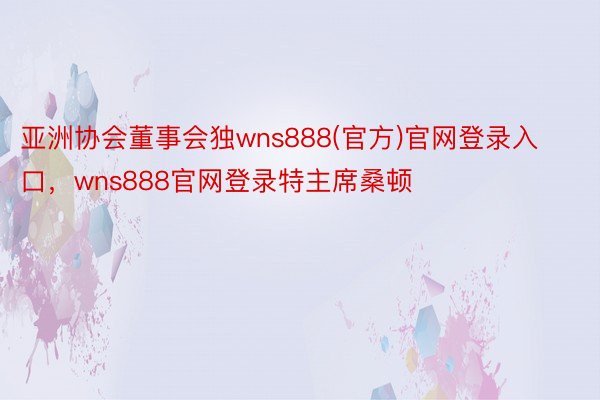 亚洲协会董事会独wns888(官方)官网登录入口，wns888官网登录特主席桑顿