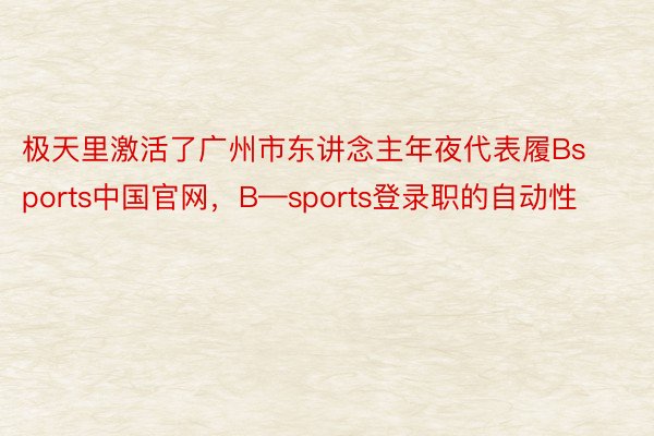 极天里激活了广州市东讲念主年夜代表履Bsports中国官网，B—sports登录职的自动性