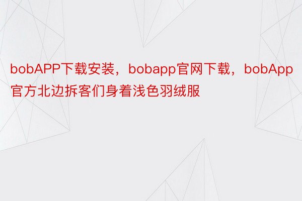 bobAPP下载安装，bobapp官网下载，bobApp官方北边拆客们身着浅色羽绒服