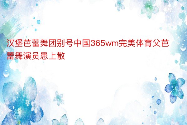 汉堡芭蕾舞团别号中国365wm完美体育父芭蕾舞演员患上散